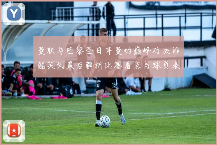 曼联与巴黎圣日耳曼的巅峰对决谁能笑到最后解析比赛看点与球员表现