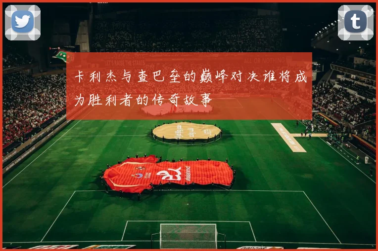 卡利杰与查巴垒的巅峰对决谁将成为胜利者的传奇故事