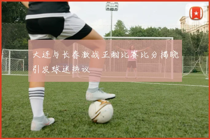 大连与长春激战正酣比赛比分揭晓引发球迷热议