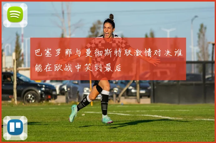巴塞罗那与曼彻斯特联激情对决谁能在欧战中笑到最后
