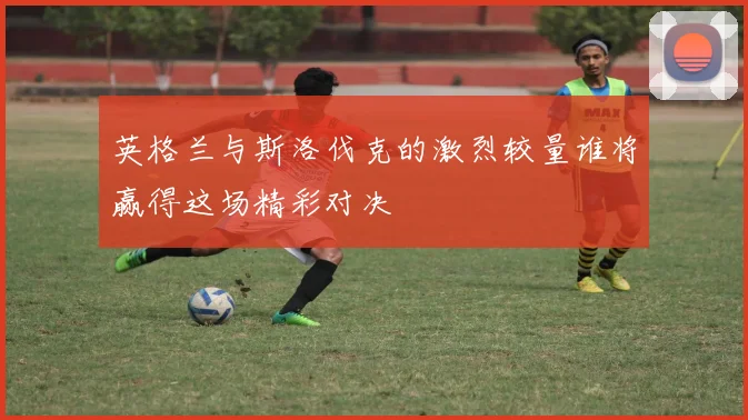 英格兰与斯洛伐克的激烈较量谁将赢得这场精彩对决