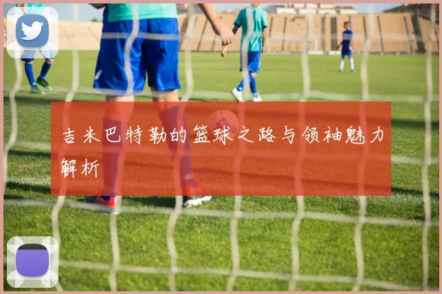 吉米巴特勒的篮球之路与领袖魅力解析