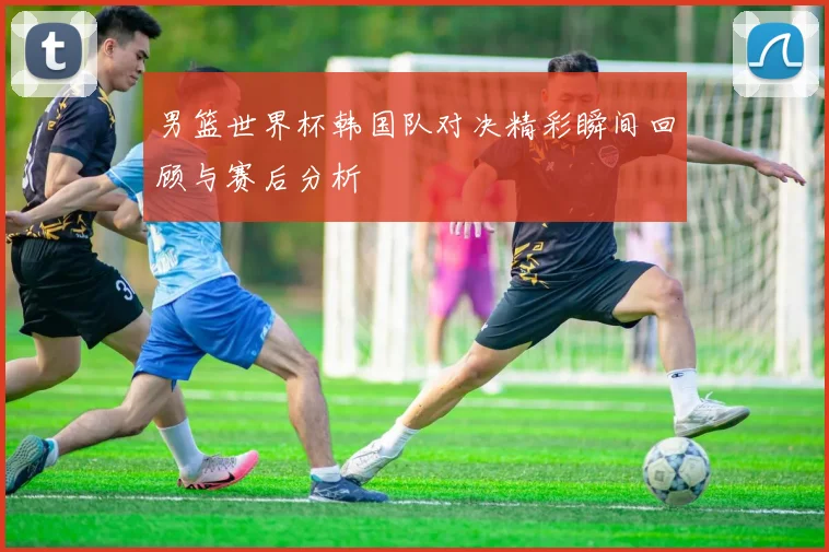 男篮世界杯韩国队对决精彩瞬间回顾与赛后分析